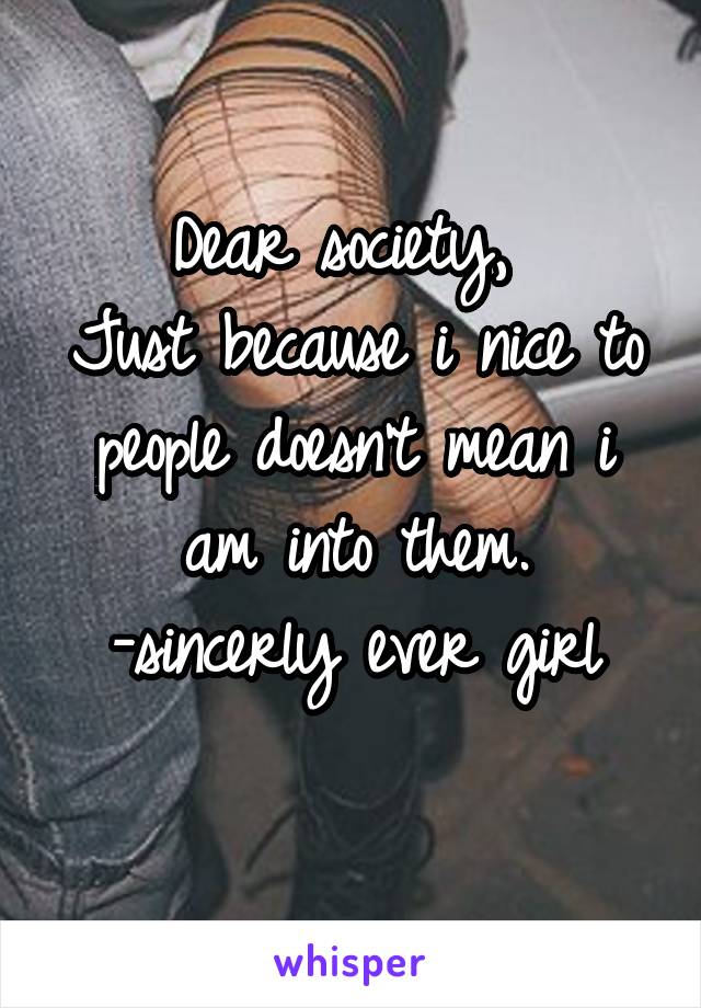 Dear society, 
Just because i nice to people doesn't mean i am into them.
-sincerly ever girl
