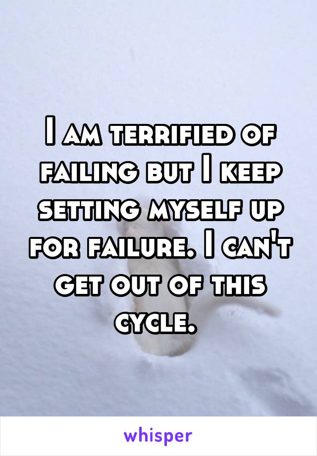 I am terrified of failing but I keep setting myself up for failure. I can't get out of this cycle. 