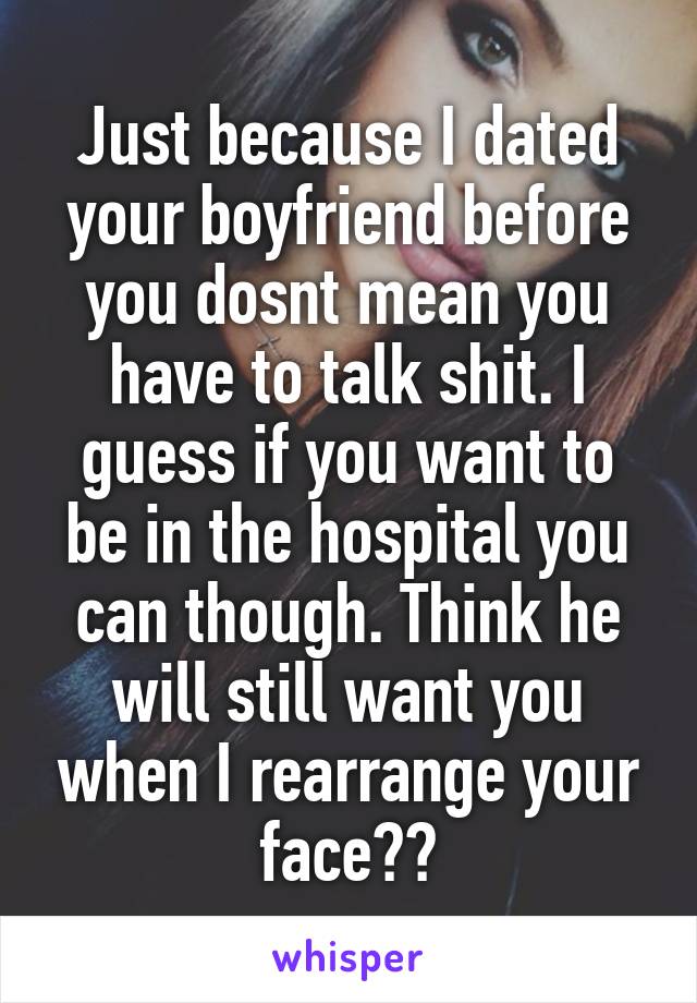 Just because I dated your boyfriend before you dosnt mean you have to talk shit. I guess if you want to be in the hospital you can though. Think he will still want you when I rearrange your face??