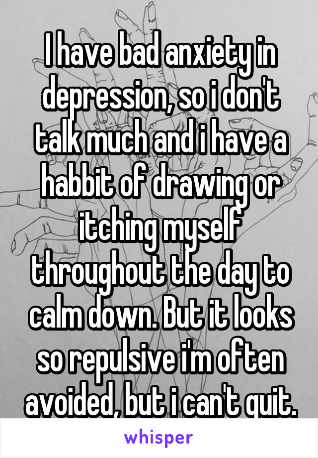 I have bad anxiety in depression, so i don't talk much and i have a habbit of drawing or itching myself throughout the day to calm down. But it looks so repulsive i'm often avoided, but i can't quit.