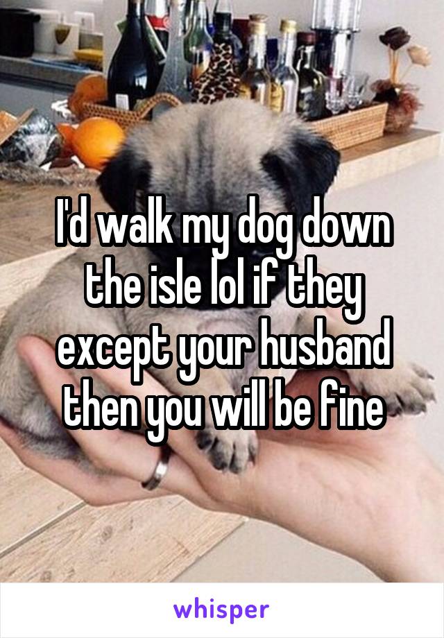 I'd walk my dog down the isle lol if they except your husband then you will be fine
