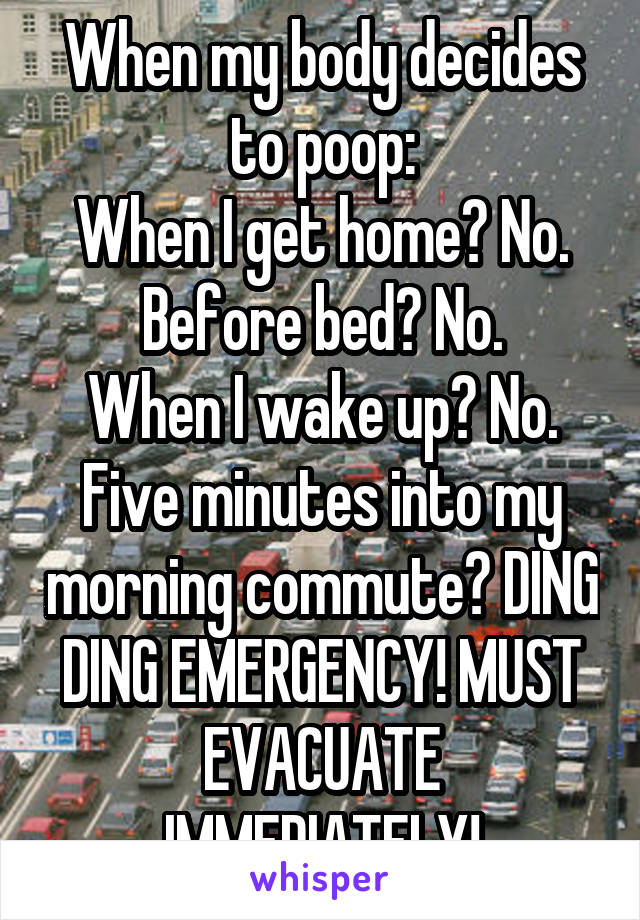 When my body decides to poop:
When I get home? No.
Before bed? No.
When I wake up? No.
Five minutes into my morning commute? DING DING EMERGENCY! MUST EVACUATE IMMEDIATELY!