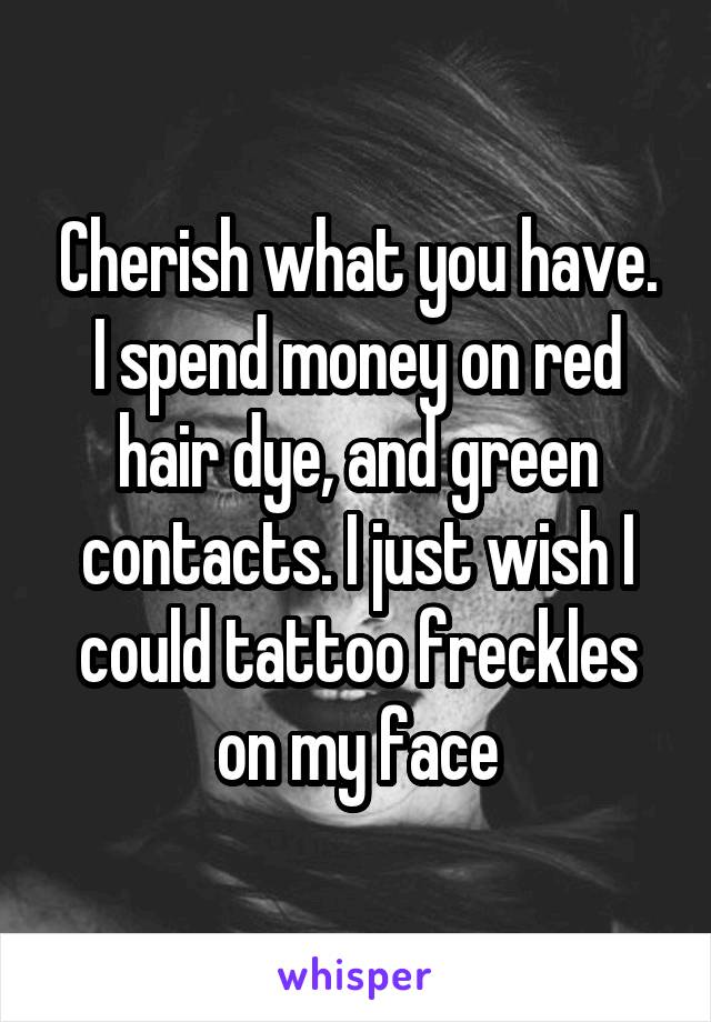 Cherish what you have. I spend money on red hair dye, and green contacts. I just wish I could tattoo freckles on my face