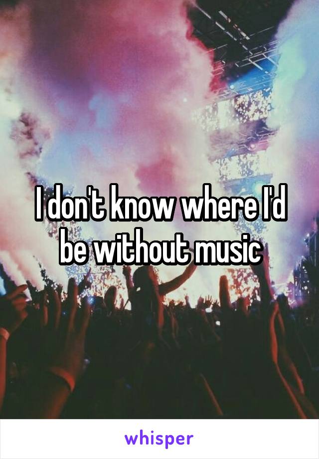 I don't know where I'd be without music
