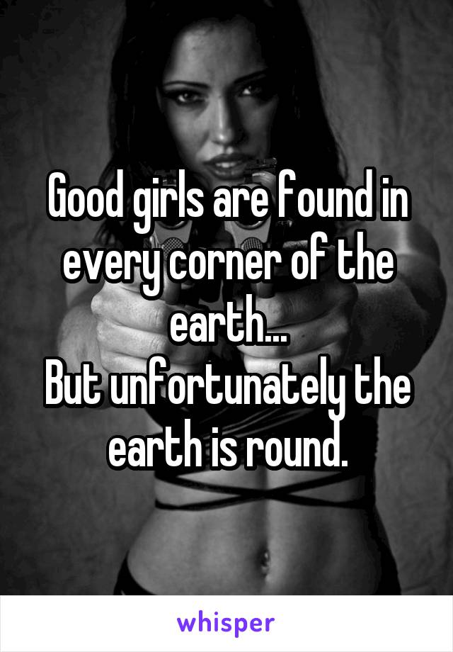 Good girls are found in every corner of the earth...
But unfortunately the earth is round.