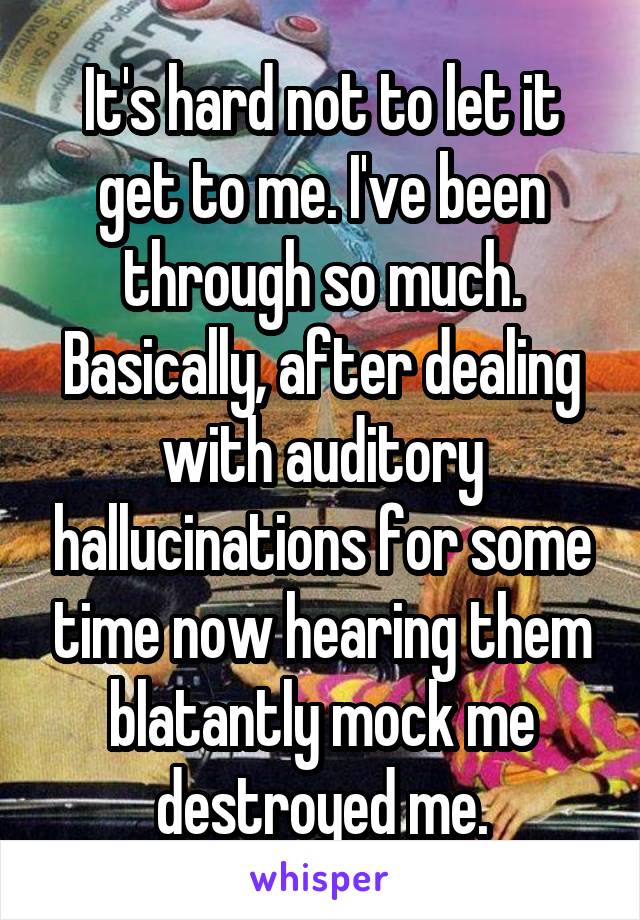 It's hard not to let it get to me. I've been through so much. Basically, after dealing with auditory hallucinations for some time now hearing them blatantly mock me destroyed me.