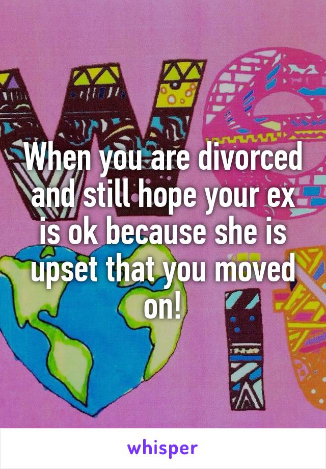 When you are divorced and still hope your ex is ok because she is upset that you moved on!