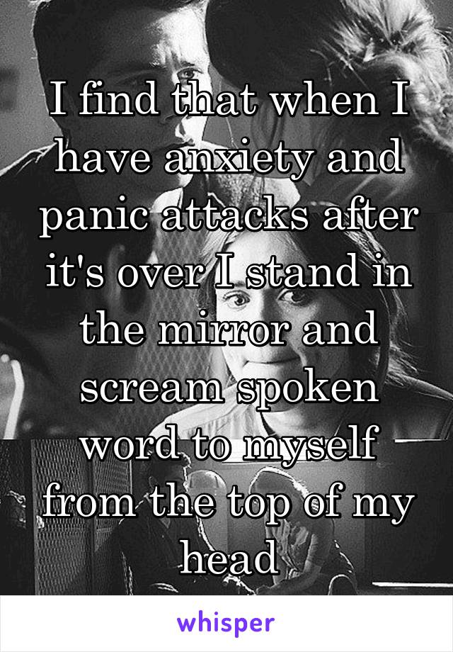 I find that when I have anxiety and panic attacks after it's over I stand in the mirror and scream spoken word to myself from the top of my head