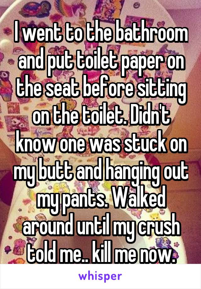 I went to the bathroom and put toilet paper on the seat before sitting on the toilet. Didn't know one was stuck on my butt and hanging out my pants. Walked around until my crush told me.. kill me now.
