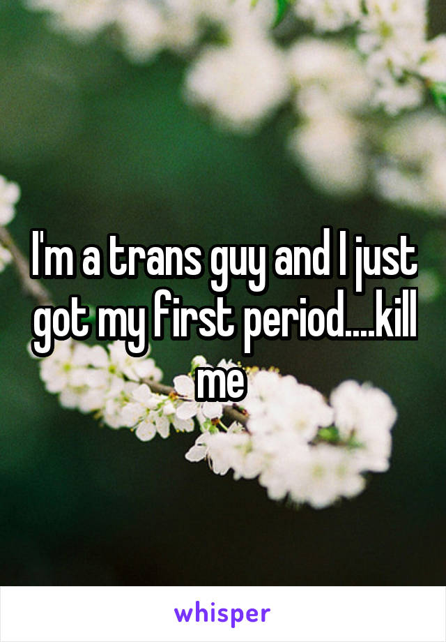 I'm a trans guy and I just got my first period....kill me 