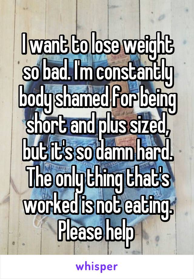 I want to lose weight so bad. I'm constantly body shamed for being short and plus sized, but it's so damn hard. The only thing that's worked is not eating. Please help 