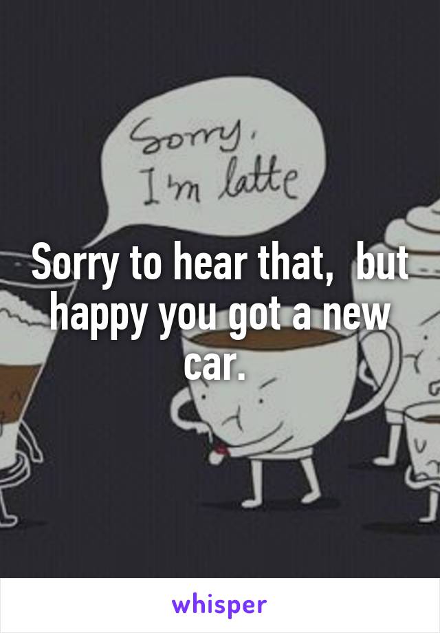 Sorry to hear that,  but happy you got a new car. 