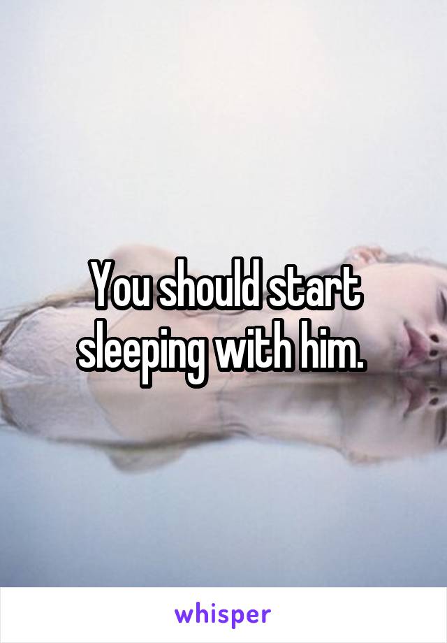 You should start sleeping with him. 