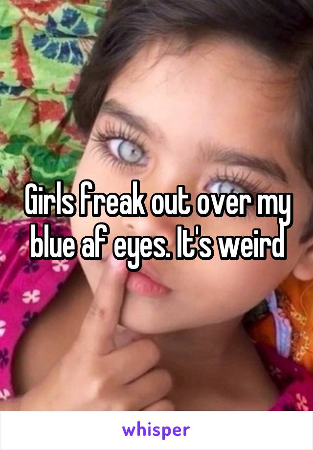 Girls freak out over my blue af eyes. It's weird