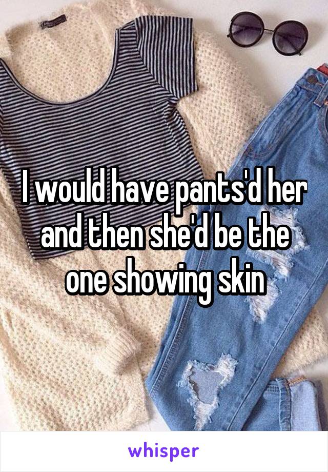 I would have pants'd her and then she'd be the one showing skin