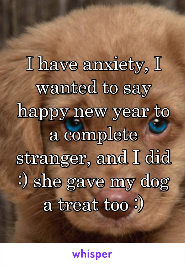 I have anxiety, I wanted to say happy new year to a complete stranger, and I did :) she gave my dog a treat too :)