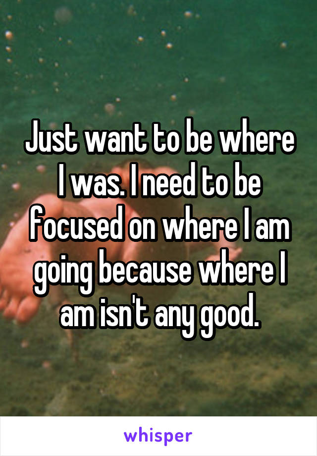 Just want to be where I was. I need to be focused on where I am going because where I am isn't any good.