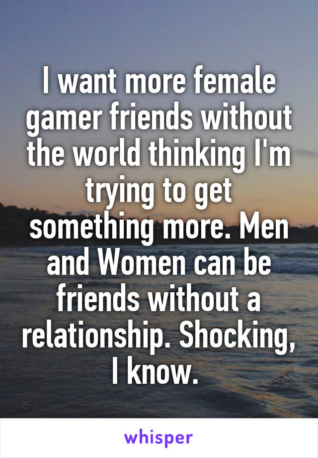 I want more female gamer friends without the world thinking I'm trying to get something more. Men and Women can be friends without a relationship. Shocking, I know. 