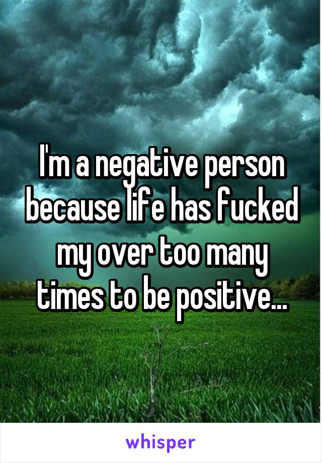 I'm a negative person because life has fucked my over too many times to be positive...