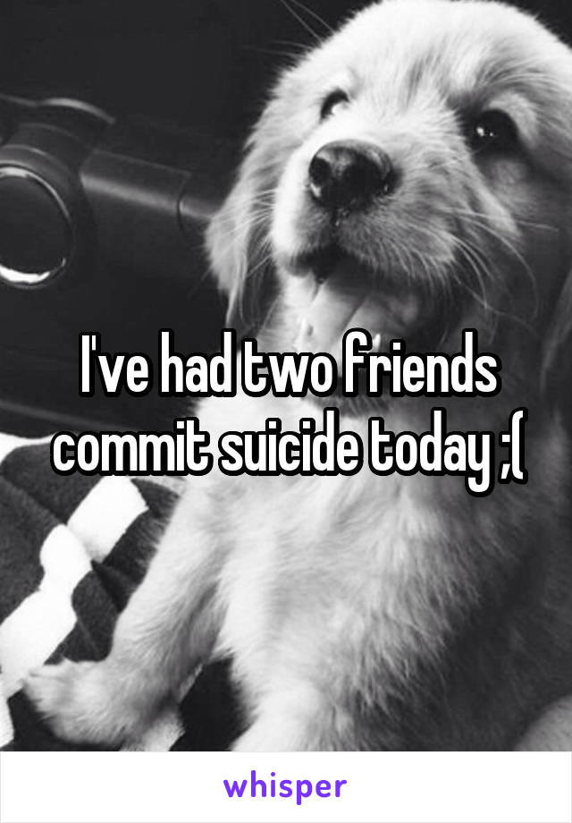 I've had two friends commit suicide today ;(