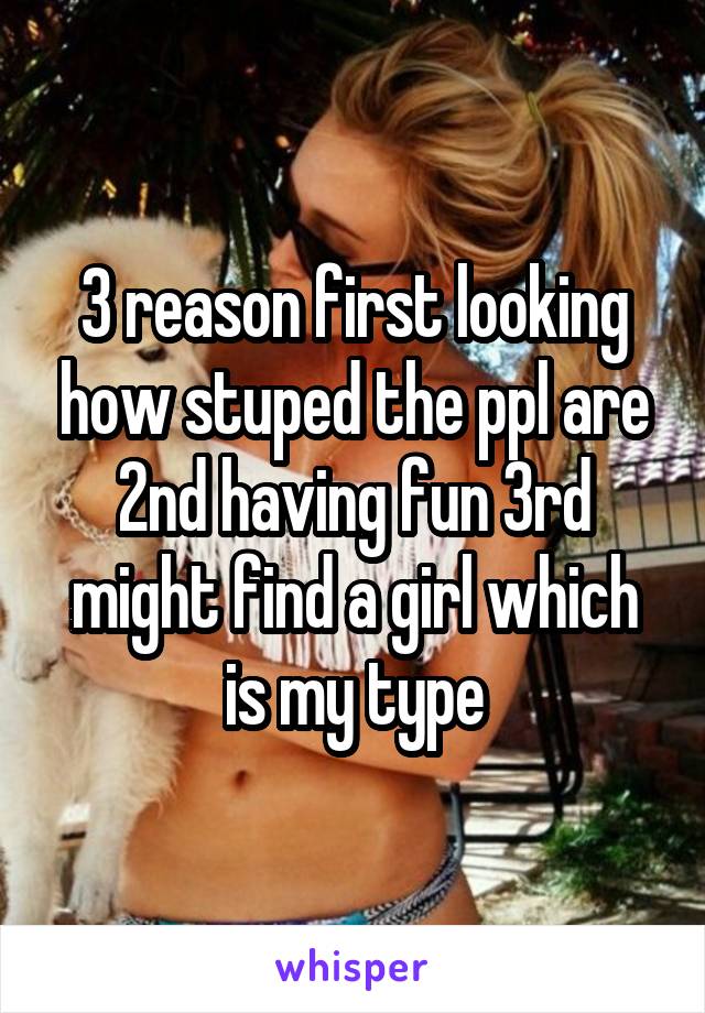 3 reason first looking how stuped the ppl are 2nd having fun 3rd might find a girl which is my type
