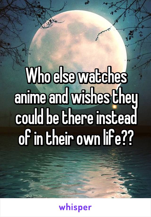 Who else watches anime and wishes they could be there instead of in their own life??