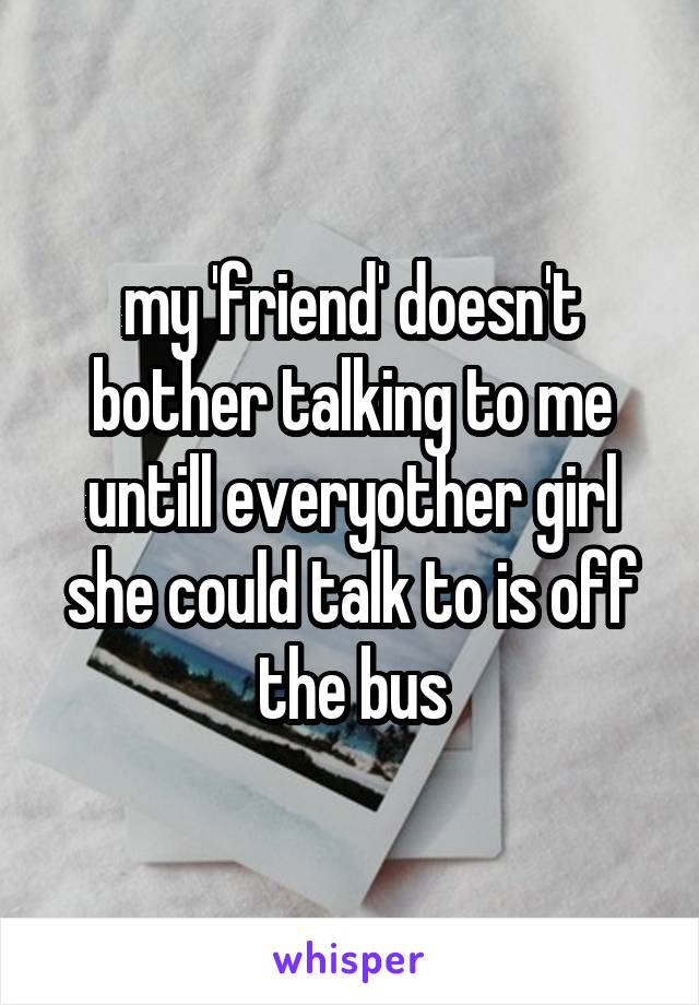 my 'friend' doesn't bother talking to me untill everyother girl she could talk to is off the bus