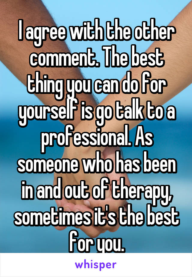 I agree with the other comment. The best thing you can do for yourself is go talk to a professional. As someone who has been in and out of therapy, sometimes it's the best for you.