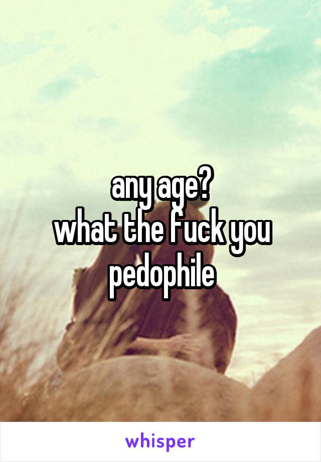 any age?
what the fuck you pedophile