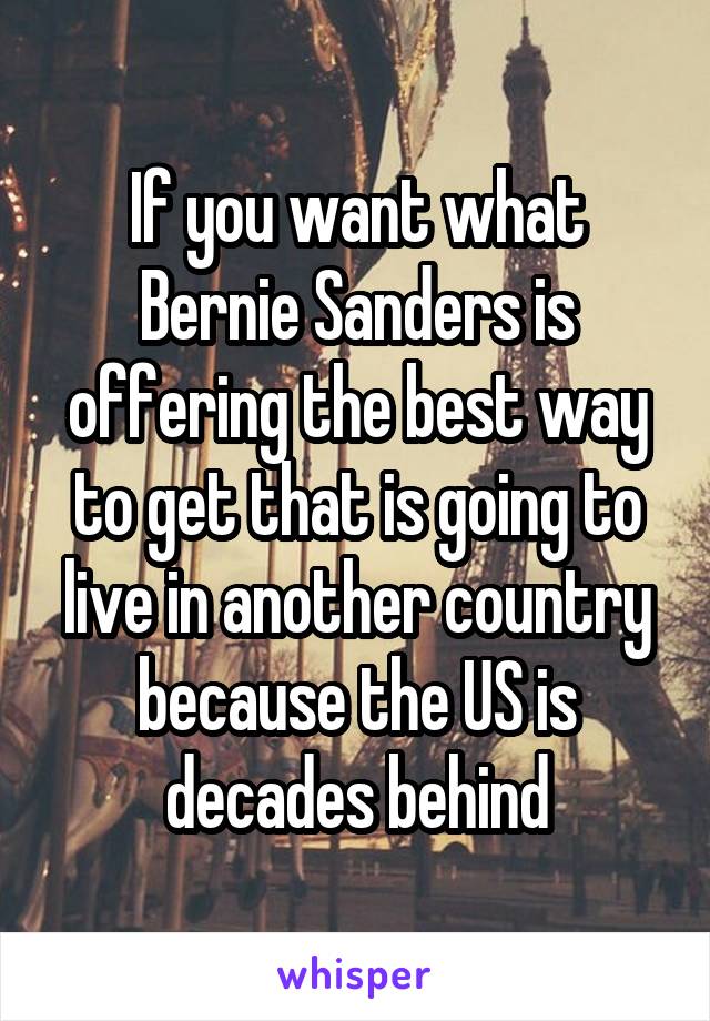 If you want what Bernie Sanders is offering the best way to get that is going to live in another country because the US is decades behind