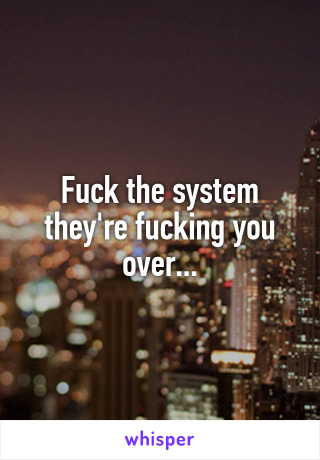 Fuck the system they're fucking you over...