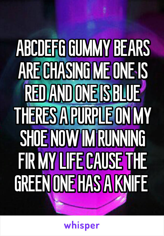 ABCDEFG GUMMY BEARS ARE CHASING ME ONE IS RED AND ONE IS BLUE THERES A PURPLE ON MY SHOE NOW IM RUNNING FIR MY LIFE CAUSE THE GREEN ONE HAS A KNIFE 