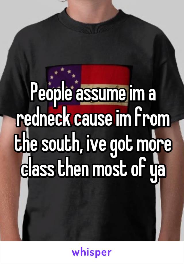 People assume im a redneck cause im from the south, ive got more class then most of ya
