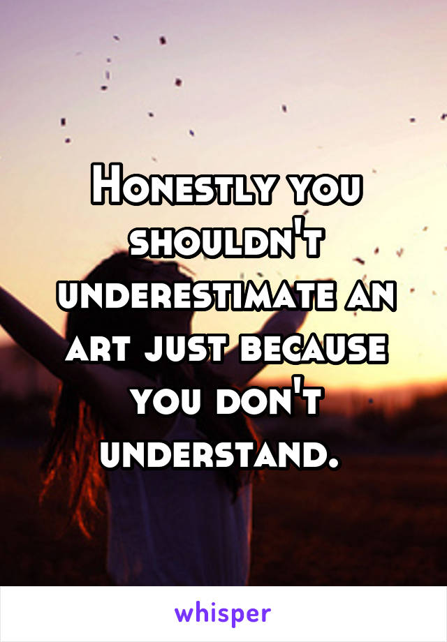 Honestly you shouldn't underestimate an art just because you don't understand. 