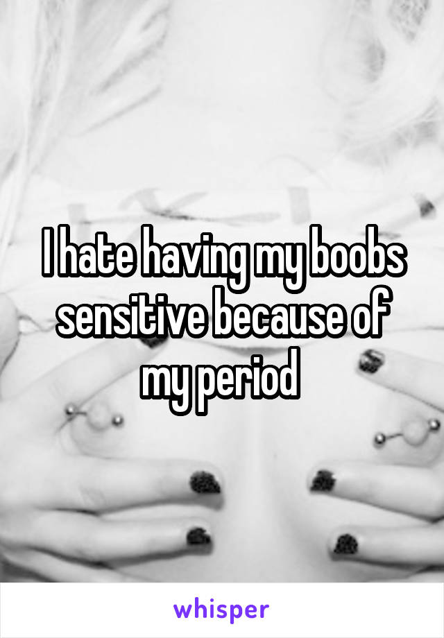 I hate having my boobs sensitive because of my period 