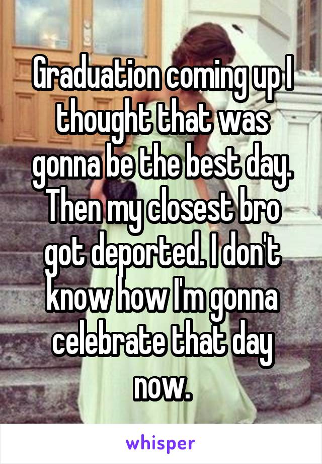Graduation coming up I thought that was gonna be the best day. Then my closest bro got deported. I don't know how I'm gonna celebrate that day now.