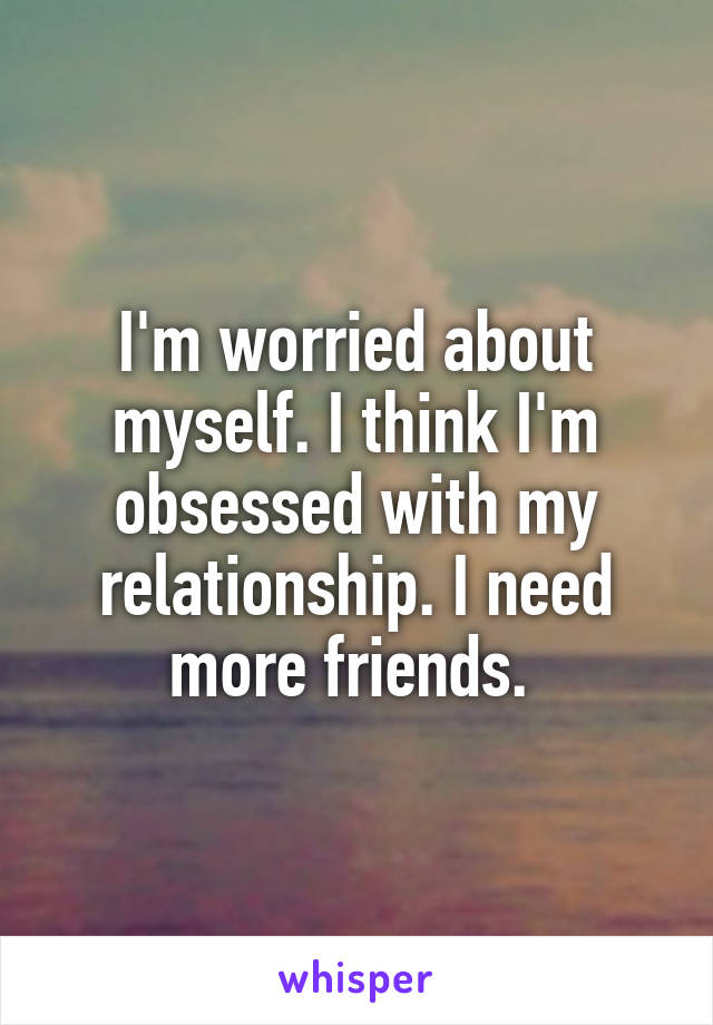 I'm worried about myself. I think I'm obsessed with my relationship. I need more friends. 