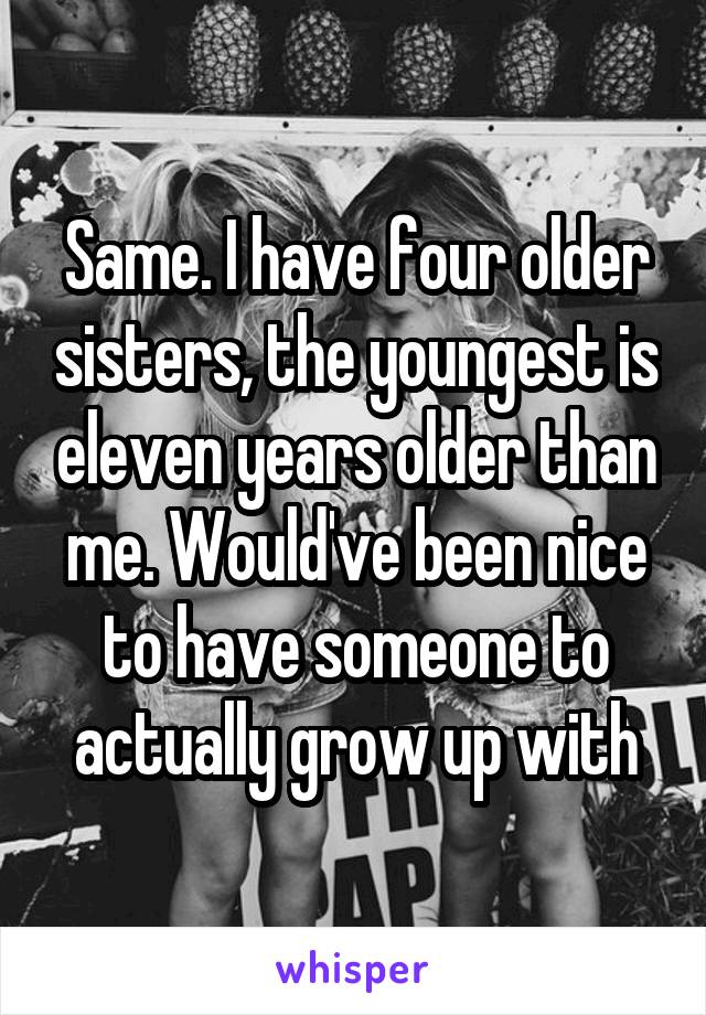 Same. I have four older sisters, the youngest is eleven years older than me. Would've been nice to have someone to actually grow up with