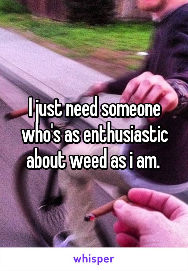 I just need someone who's as enthusiastic about weed as i am. 