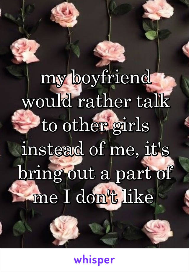 my boyfriend would rather talk to other girls instead of me, it's bring out a part of me I don't like 