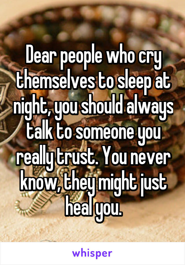 Dear people who cry themselves to sleep at night, you should always talk to someone you really trust. You never know, they might just heal you.