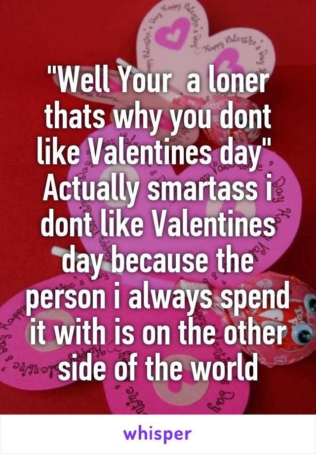 "Well Your  a loner thats why you dont like Valentines day" 
Actually smartass i dont like Valentines day because the person i always spend it with is on the other side of the world