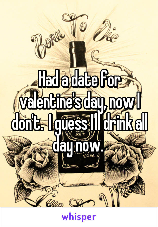 Had a date for valentine's day, now I don't.  I guess I'll drink all day now. 