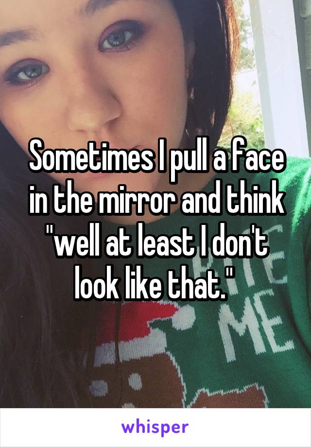 Sometimes I pull a face in the mirror and think "well at least I don't look like that." 
