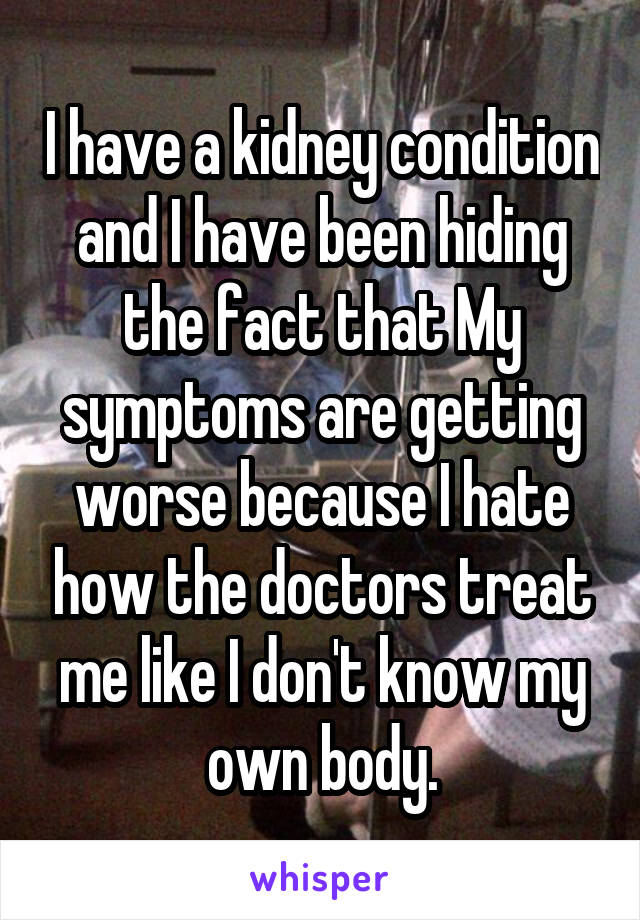 I have a kidney condition and I have been hiding the fact that My symptoms are getting worse because I hate how the doctors treat me like I don't know my own body.
