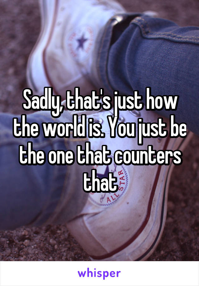 Sadly, that's just how the world is. You just be the one that counters that