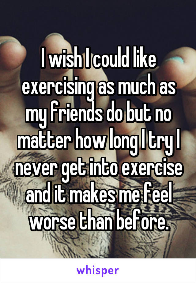 I wish I could like exercising as much as my friends do but no matter how long I try I never get into exercise and it makes me feel worse than before.