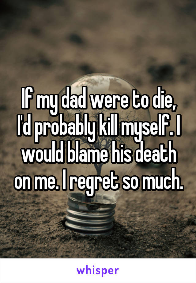 If my dad were to die, I'd probably kill myself. I would blame his death on me. I regret so much.