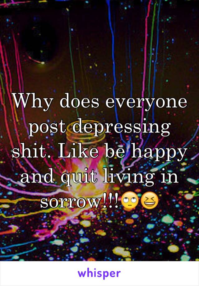 Why does everyone post depressing shit. Like be happy and quit living in sorrow!!!🙄😆