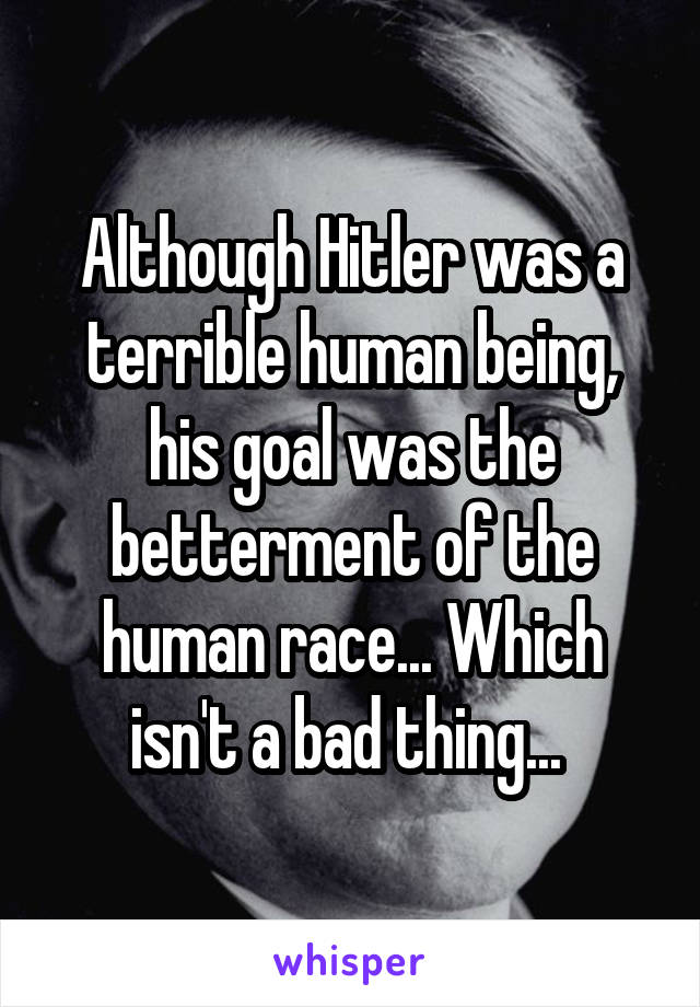 Although Hitler was a terrible human being, his goal was the betterment of the human race... Which isn't a bad thing... 